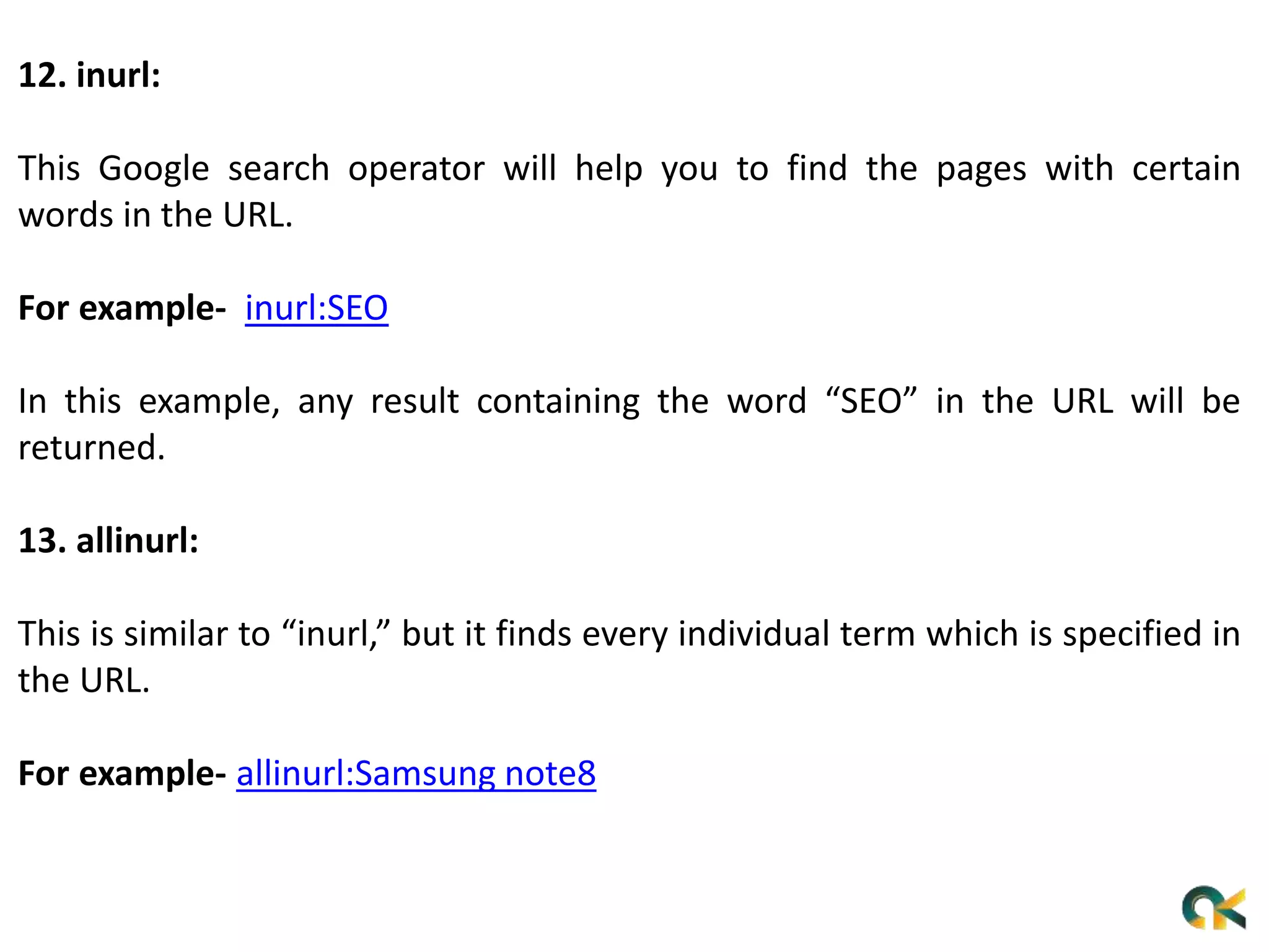 12. inurl:
This Google search operator will help you to find the pages with certain
words in the URL.
For example- inurl:SEO
In this example, any result containing the word “SEO” in the URL will be
returned.
13. allinurl:
This is similar to “inurl,” but it finds every individual term which is specified in
the URL.
For example- allinurl:Samsung note8
 