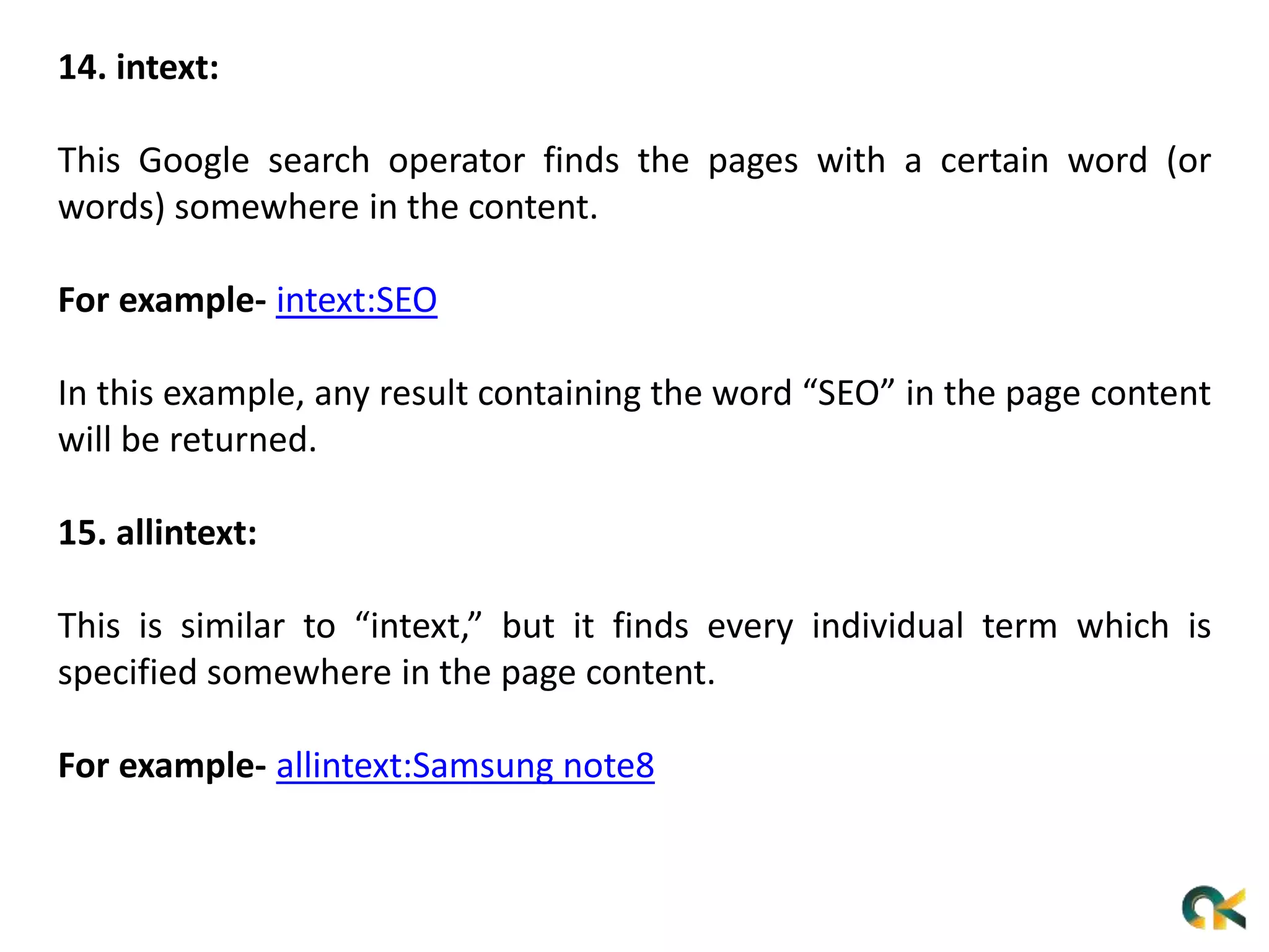 14. intext:
This Google search operator finds the pages with a certain word (or
words) somewhere in the content.
For example- intext:SEO
In this example, any result containing the word “SEO” in the page content
will be returned.
15. allintext:
This is similar to “intext,” but it finds every individual term which is
specified somewhere in the page content.
For example- allintext:Samsung note8
 