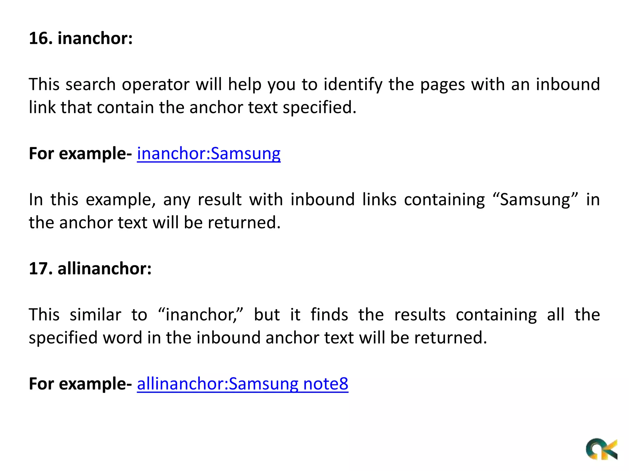16. inanchor:
This search operator will help you to identify the pages with an inbound
link that contain the anchor text specified.
For example- inanchor:Samsung
In this example, any result with inbound links containing “Samsung” in
the anchor text will be returned.
17. allinanchor:
This similar to “inanchor,” but it finds the results containing all the
specified word in the inbound anchor text will be returned.
For example- allinanchor:Samsung note8
 