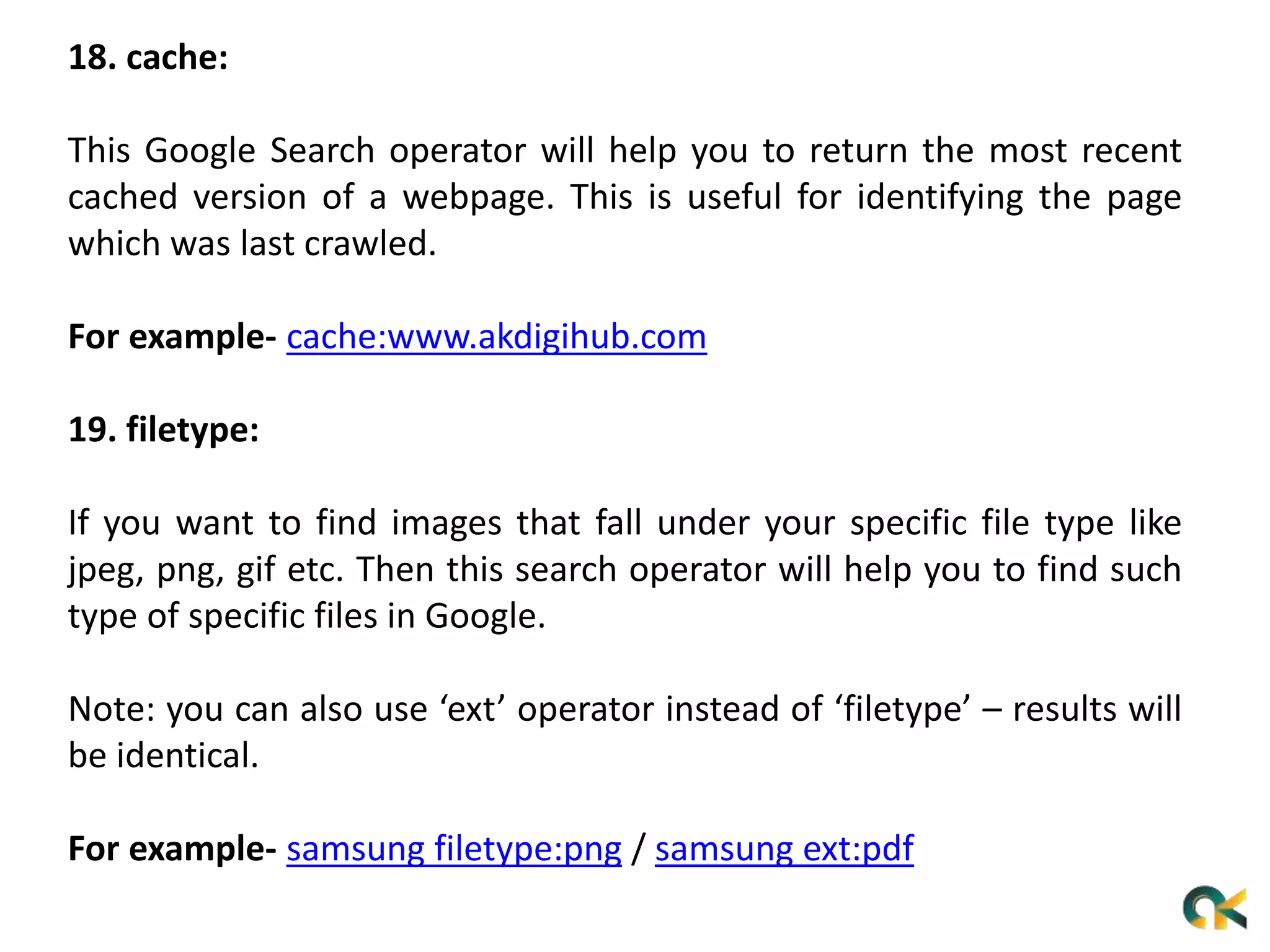 18. cache:
This Google Search operator will help you to return the most recent
cached version of a webpage. This is useful for identifying the page
which was last crawled.
For example- cache:www.akdigihub.com
19. filetype:
If you want to find images that fall under your specific file type like
jpeg, png, gif etc. Then this search operator will help you to find such
type of specific files in Google.
Note: you can also use ‘ext’ operator instead of ‘filetype’ – results will
be identical.
For example- samsung filetype:png / samsung ext:pdf
 