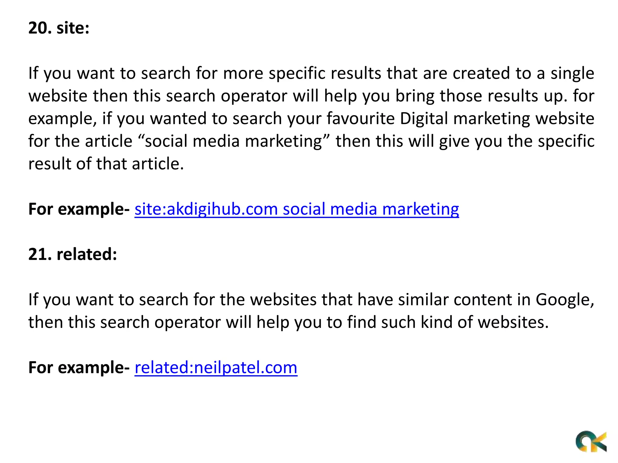 20. site:
If you want to search for more specific results that are created to a single
website then this search operator will help you bring those results up. for
example, if you wanted to search your favourite Digital marketing website
for the article “social media marketing” then this will give you the specific
result of that article.
For example- site:akdigihub.com social media marketing
21. related:
If you want to search for the websites that have similar content in Google,
then this search operator will help you to find such kind of websites.
For example- related:neilpatel.com
 