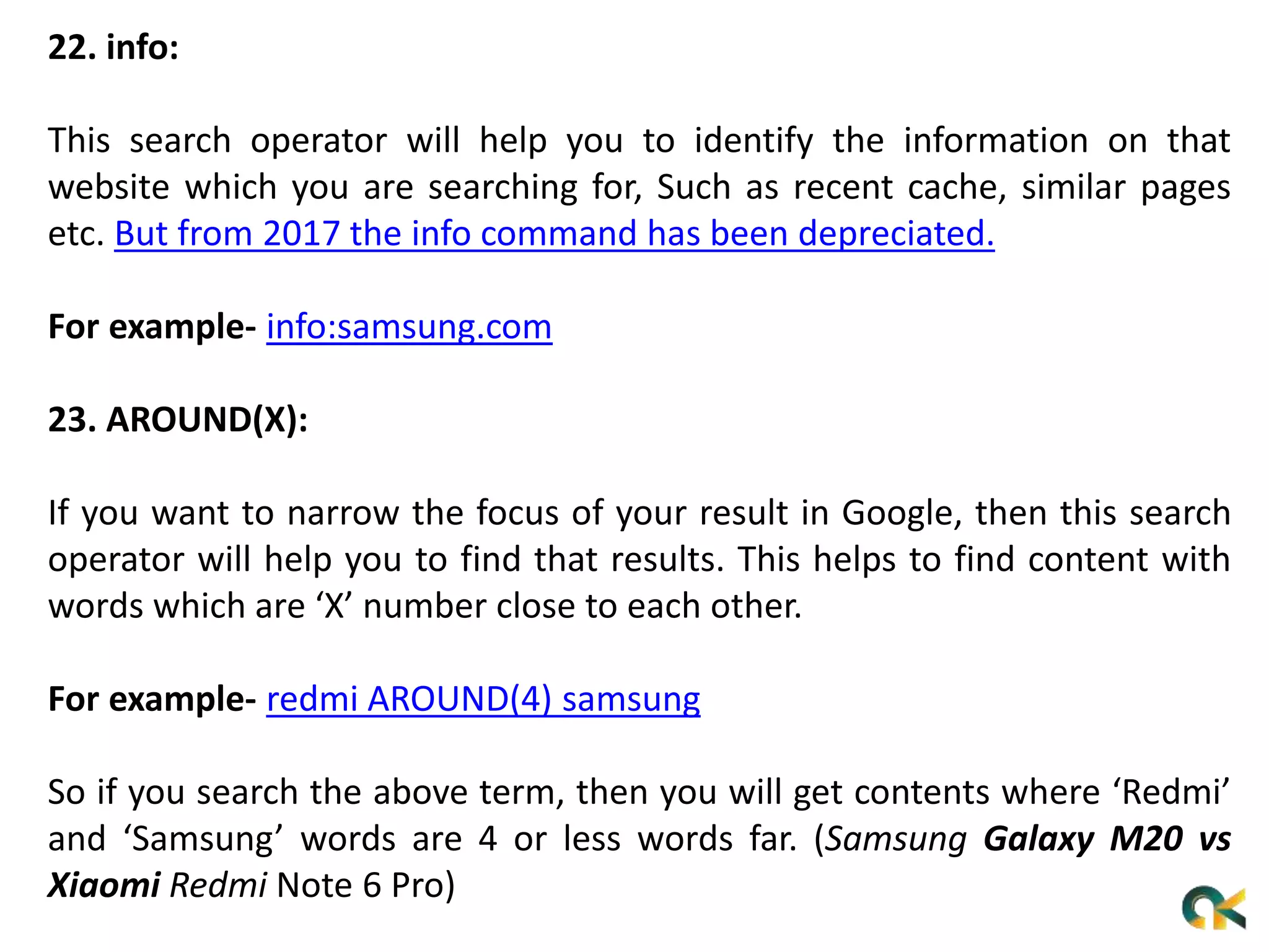 22. info:
This search operator will help you to identify the information on that
website which you are searching for, Such as recent cache, similar pages
etc. But from 2017 the info command has been depreciated.
For example- info:samsung.com
23. AROUND(X):
If you want to narrow the focus of your result in Google, then this search
operator will help you to find that results. This helps to find content with
words which are ‘X’ number close to each other.
For example- redmi AROUND(4) samsung
So if you search the above term, then you will get contents where ‘Redmi’
and ‘Samsung’ words are 4 or less words far. (Samsung Galaxy M20 vs
Xiaomi Redmi Note 6 Pro)
 