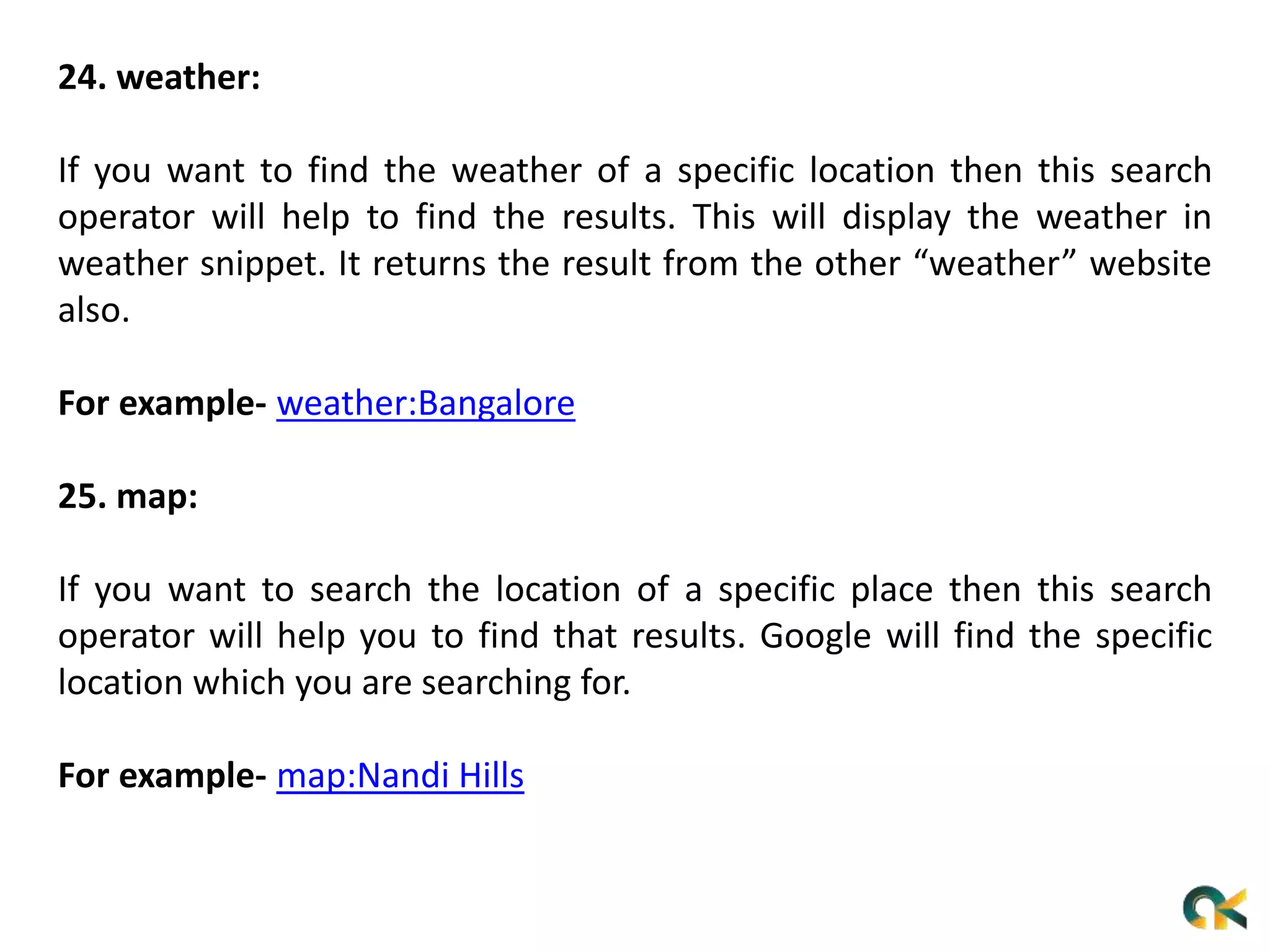 24. weather:
If you want to find the weather of a specific location then this search
operator will help to find the results. This will display the weather in
weather snippet. It returns the result from the other “weather” website
also.
For example- weather:Bangalore
25. map:
If you want to search the location of a specific place then this search
operator will help you to find that results. Google will find the specific
location which you are searching for.
For example- map:Nandi Hills
 