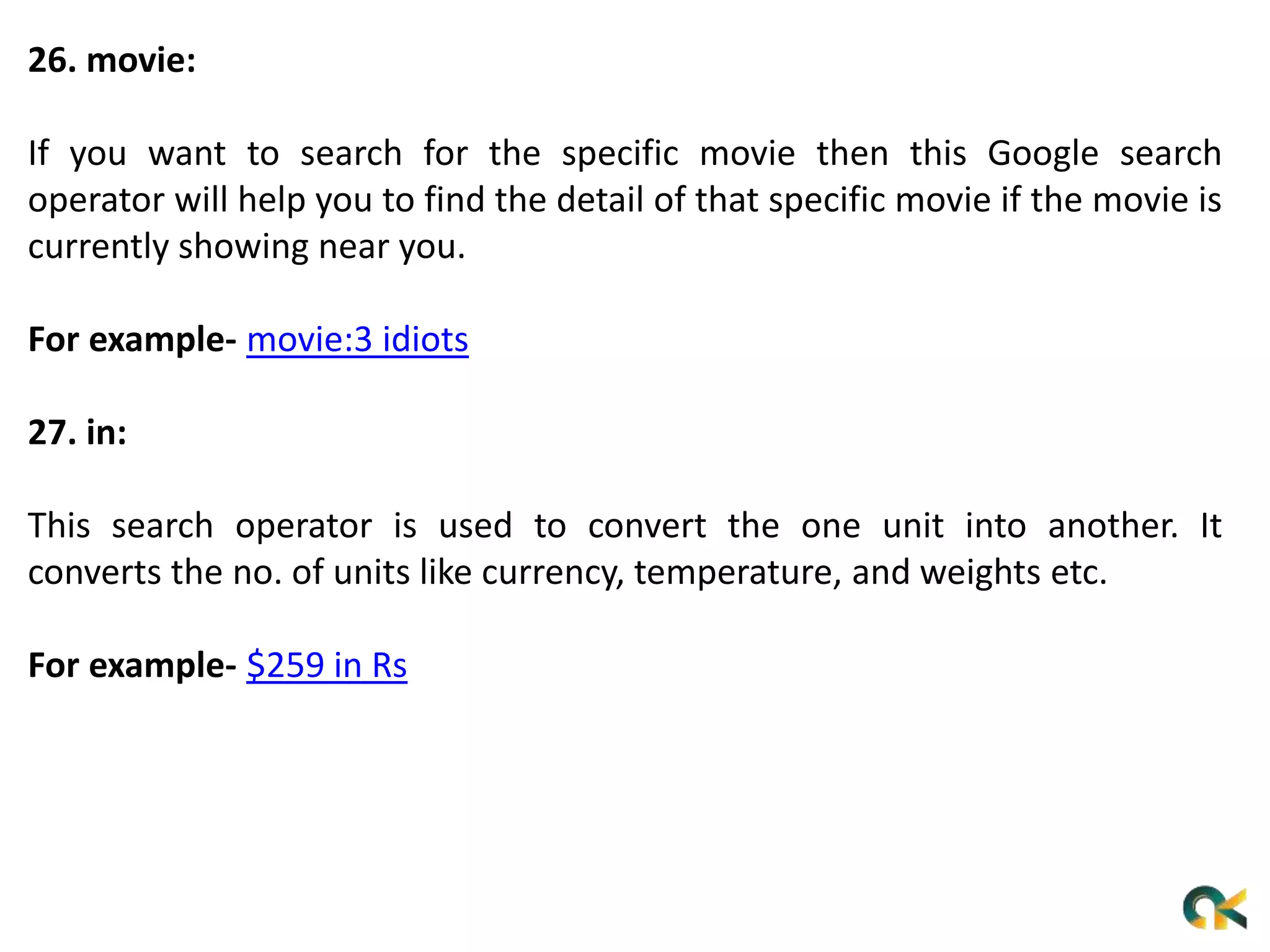 26. movie:
If you want to search for the specific movie then this Google search
operator will help you to find the detail of that specific movie if the movie is
currently showing near you.
For example- movie:3 idiots
27. in:
This search operator is used to convert the one unit into another. It
converts the no. of units like currency, temperature, and weights etc.
For example- $259 in Rs
 