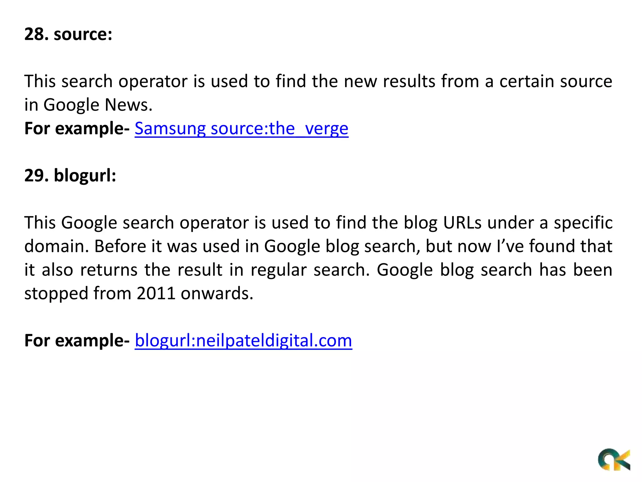 28. source:
This search operator is used to find the new results from a certain source
in Google News.
For example- Samsung source:the_verge
29. blogurl:
This Google search operator is used to find the blog URLs under a specific
domain. Before it was used in Google blog search, but now I’ve found that
it also returns the result in regular search. Google blog search has been
stopped from 2011 onwards.
For example- blogurl:neilpateldigital.com
 