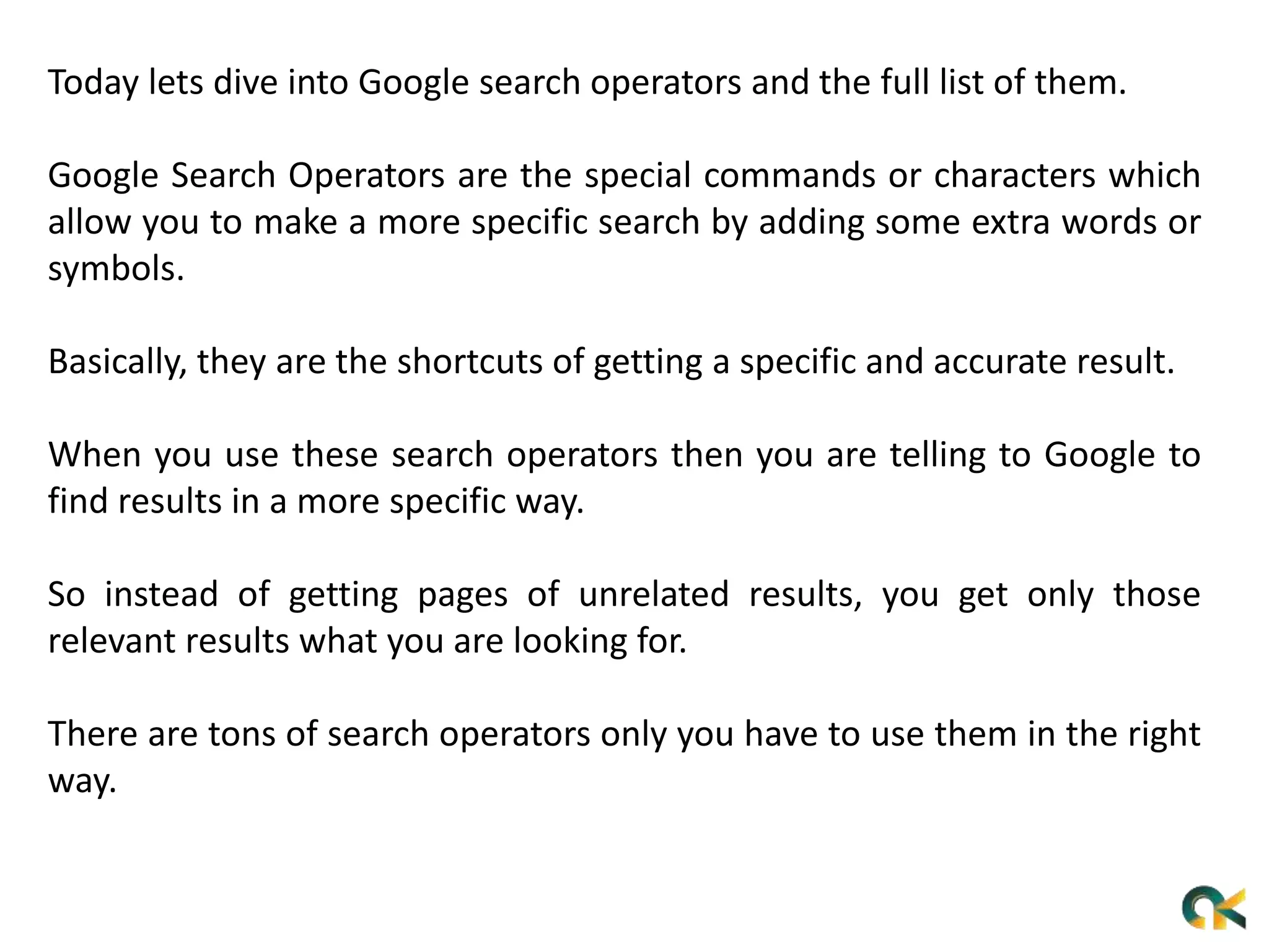 Today lets dive into Google search operators and the full list of them.
Google Search Operators are the special commands or characters which
allow you to make a more specific search by adding some extra words or
symbols.
Basically, they are the shortcuts of getting a specific and accurate result.
When you use these search operators then you are telling to Google to
find results in a more specific way.
So instead of getting pages of unrelated results, you get only those
relevant results what you are looking for.
There are tons of search operators only you have to use them in the right
way.
 