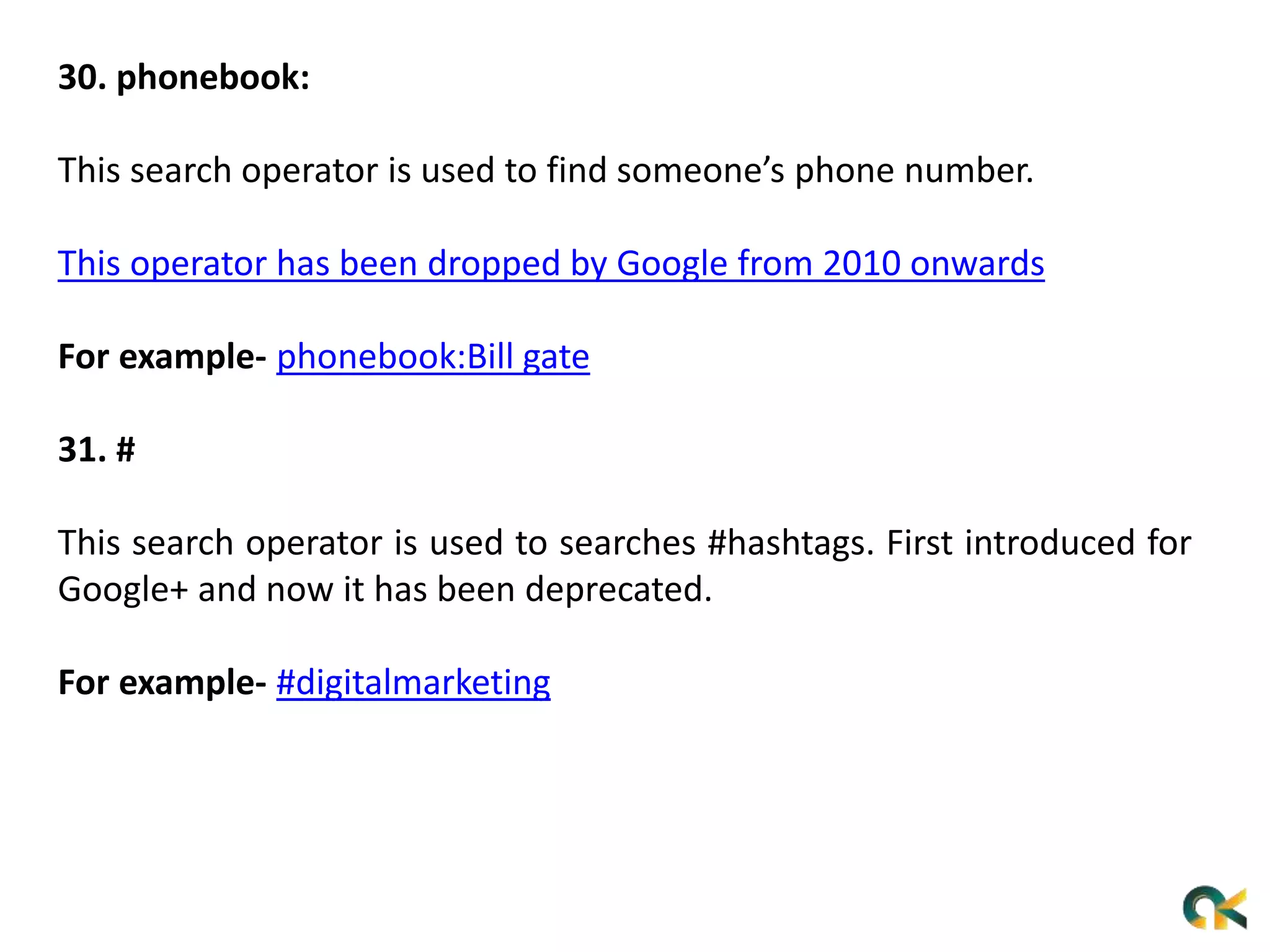 30. phonebook:
This search operator is used to find someone’s phone number.
This operator has been dropped by Google from 2010 onwards
For example- phonebook:Bill gate
31. #
This search operator is used to searches #hashtags. First introduced for
Google+ and now it has been deprecated.
For example- #digitalmarketing
 