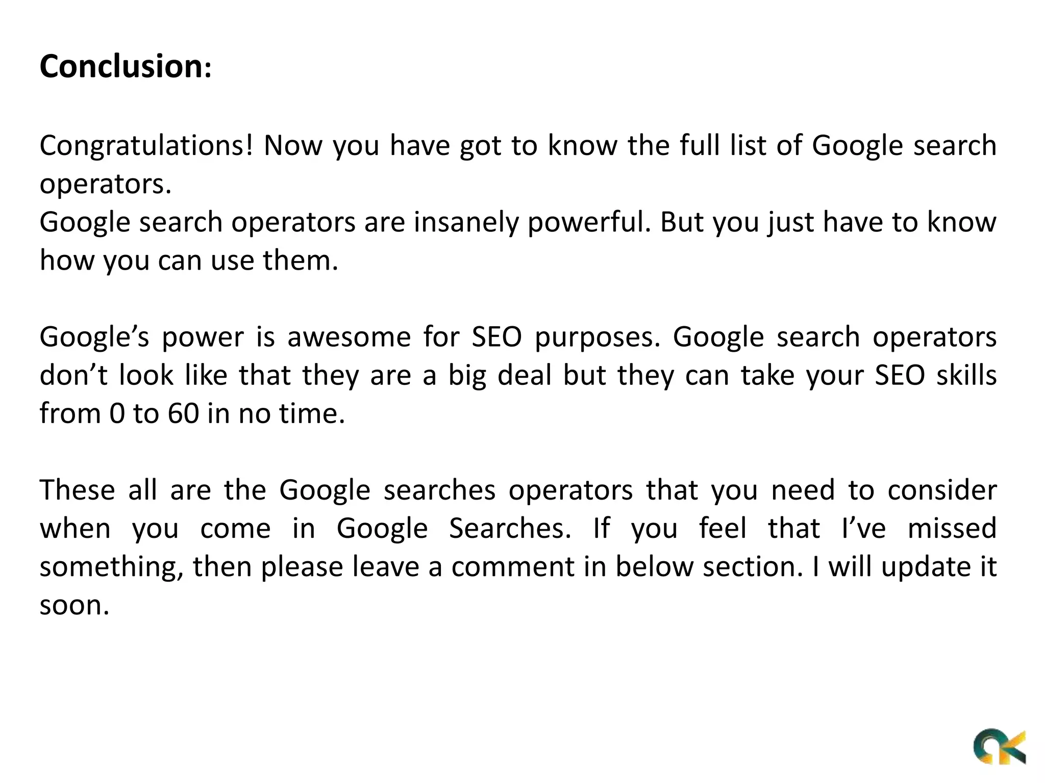 Conclusion:
Congratulations! Now you have got to know the full list of Google search
operators.
Google search operators are insanely powerful. But you just have to know
how you can use them.
Google’s power is awesome for SEO purposes. Google search operators
don’t look like that they are a big deal but they can take your SEO skills
from 0 to 60 in no time.
These all are the Google searches operators that you need to consider
when you come in Google Searches. If you feel that I’ve missed
something, then please leave a comment in below section. I will update it
soon.
 
