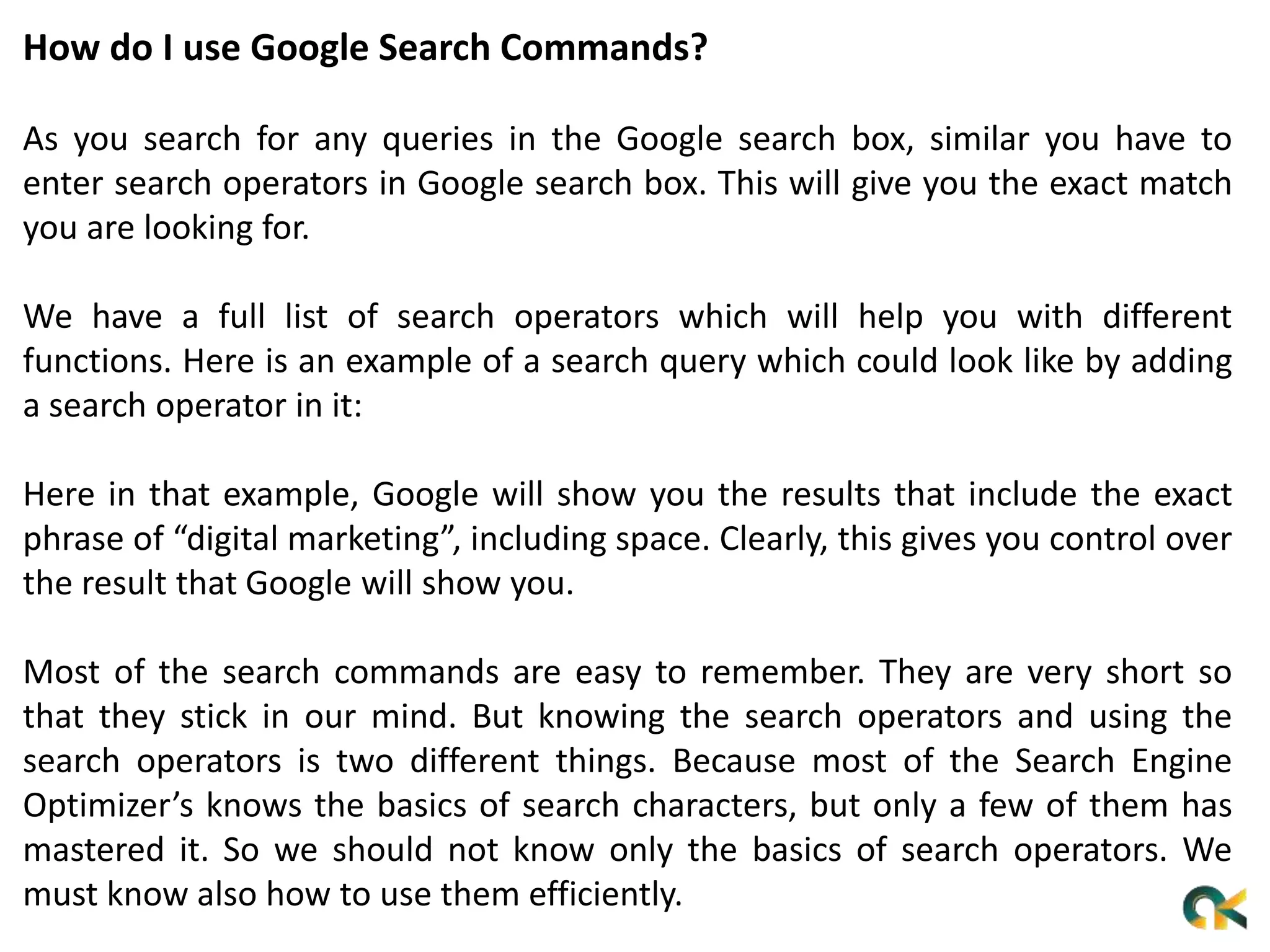 How do I use Google Search Commands?
As you search for any queries in the Google search box, similar you have to
enter search operators in Google search box. This will give you the exact match
you are looking for.
We have a full list of search operators which will help you with different
functions. Here is an example of a search query which could look like by adding
a search operator in it:
Here in that example, Google will show you the results that include the exact
phrase of “digital marketing”, including space. Clearly, this gives you control over
the result that Google will show you.
Most of the search commands are easy to remember. They are very short so
that they stick in our mind. But knowing the search operators and using the
search operators is two different things. Because most of the Search Engine
Optimizer’s knows the basics of search characters, but only a few of them has
mastered it. So we should not know only the basics of search operators. We
must know also how to use them efficiently.
 