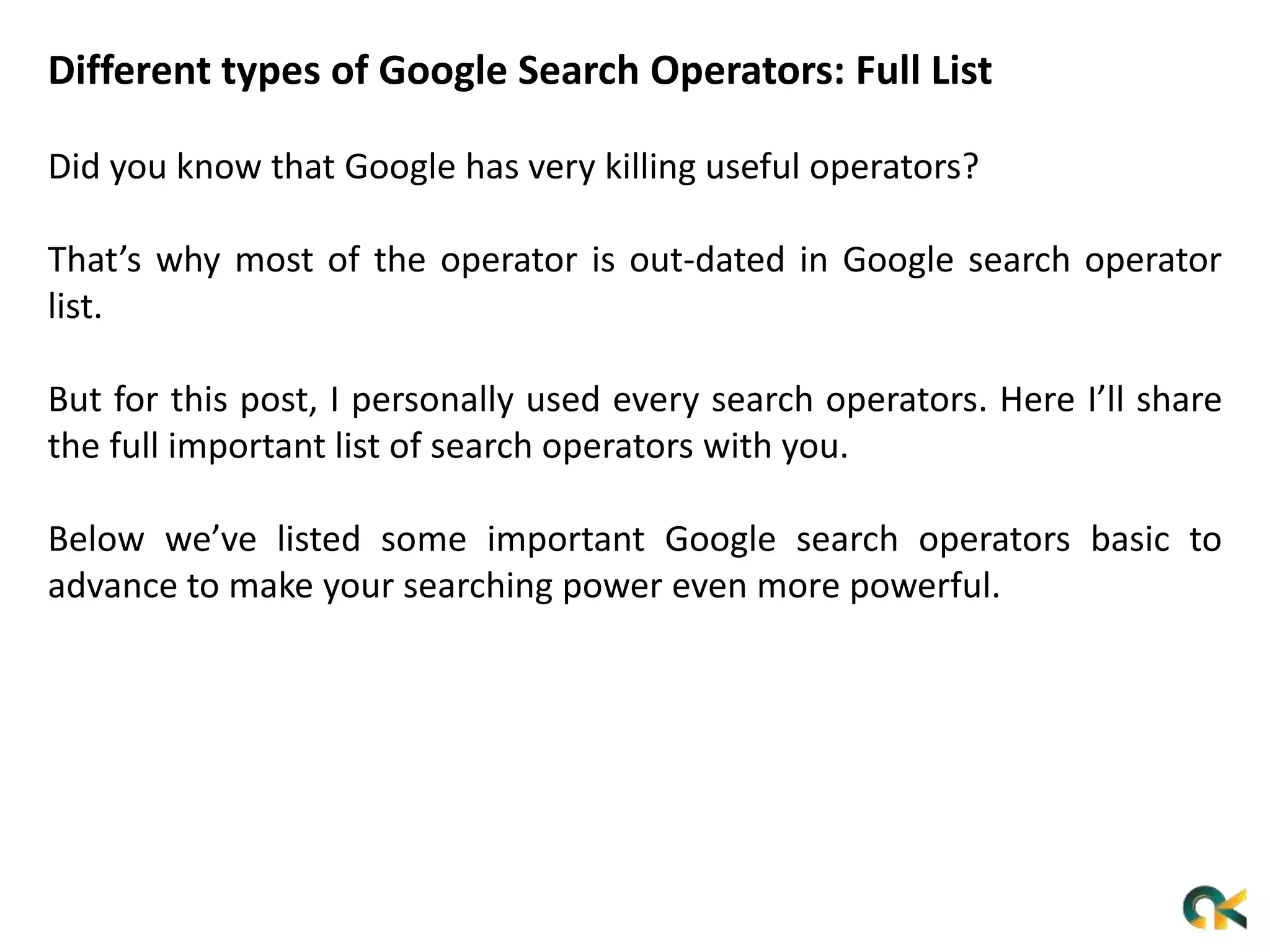 Different types of Google Search Operators: Full List
Did you know that Google has very killing useful operators?
That’s why most of the operator is out-dated in Google search operator
list.
But for this post, I personally used every search operators. Here I’ll share
the full important list of search operators with you.
Below we’ve listed some important Google search operators basic to
advance to make your searching power even more powerful.
 
