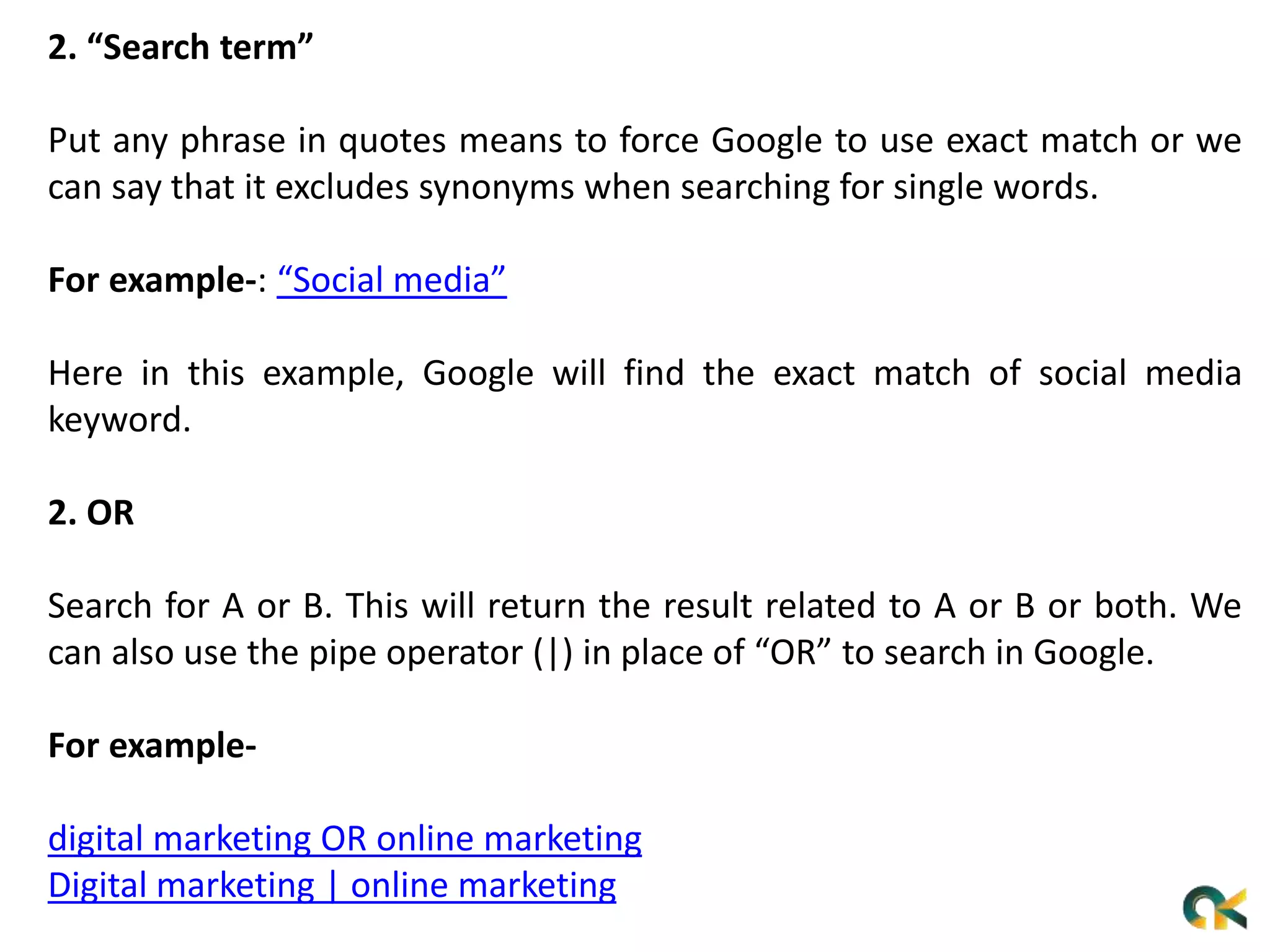 2. “Search term”
Put any phrase in quotes means to force Google to use exact match or we
can say that it excludes synonyms when searching for single words.
For example-: “Social media”
Here in this example, Google will find the exact match of social media
keyword.
2. OR
Search for A or B. This will return the result related to A or B or both. We
can also use the pipe operator (|) in place of “OR” to search in Google.
For example-
digital marketing OR online marketing
Digital marketing | online marketing
 