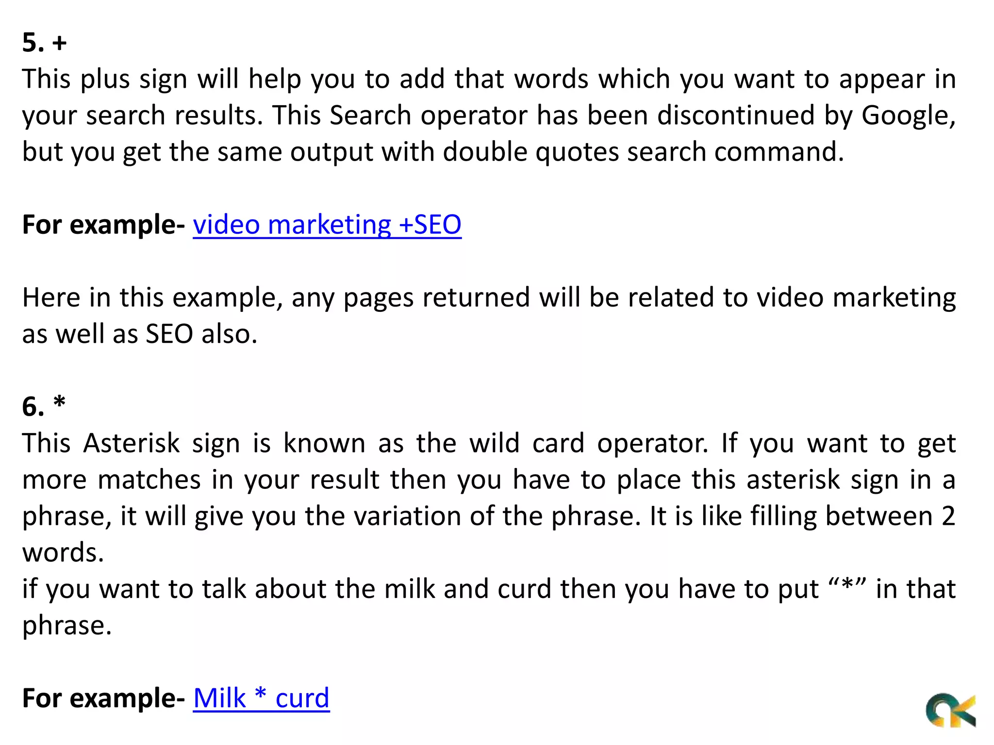 5. +
This plus sign will help you to add that words which you want to appear in
your search results. This Search operator has been discontinued by Google,
but you get the same output with double quotes search command.
For example- video marketing +SEO
Here in this example, any pages returned will be related to video marketing
as well as SEO also.
6. *
This Asterisk sign is known as the wild card operator. If you want to get
more matches in your result then you have to place this asterisk sign in a
phrase, it will give you the variation of the phrase. It is like filling between 2
words.
if you want to talk about the milk and curd then you have to put “*” in that
phrase.
For example- Milk * curd
 