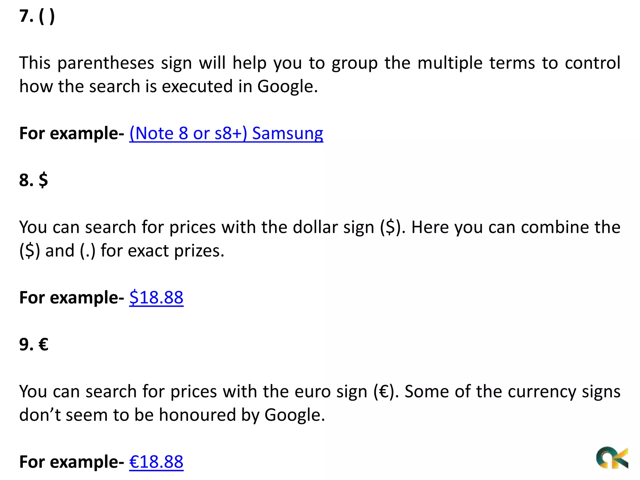 7. ( )
This parentheses sign will help you to group the multiple terms to control
how the search is executed in Google.
For example- (Note 8 or s8+) Samsung
8. $
You can search for prices with the dollar sign ($). Here you can combine the
($) and (.) for exact prizes.
For example- $18.88
9. €
You can search for prices with the euro sign (€). Some of the currency signs
don’t seem to be honoured by Google.
For example- €18.88
 