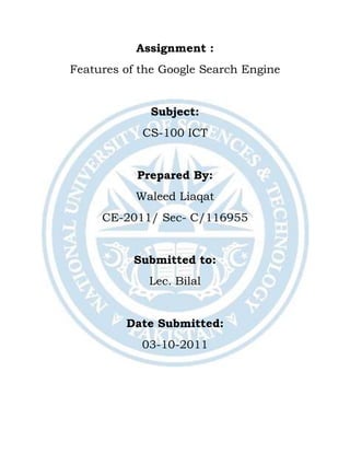 Assignment :
Features of the Google Search Engine
Subject:
CS-100 ICT
Prepared By:
Waleed Liaqat
CE-2011/ Sec- C/116955
Submitted to:
Lec. Bilal
Date Submitted:
03-10-2011
 
