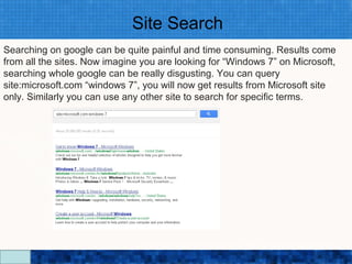 Site Search
Searching on google can be quite painful and time consuming. Results come
from all the sites. Now imagine you are looking for “Windows 7” on Microsoft,
searching whole google can be really disgusting. You can query
site:microsoft.com “windows 7”, you will now get results from Microsoft site
only. Similarly you can use any other site to search for specific terms.




                                Google Search Secrets - http://saurabhsays.com
 
