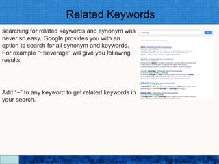 Related Keywords
searching for related keywords and synonym was
never so easy. Google provides you with an
option to search for all synonym and keywords.
For example “~beverage” will give you following
results:




Add “~” to any keyword to get related keywords in
your search.




                               Google Search Secrets - http://saurabhsays.com
 