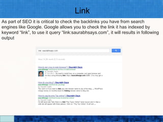 Link
As part of SEO it is critical to check the backlinks you have from search
engines like Google. Google allows you to check the link it has indexed by
keyword “link”, to use it query “link:saurabhsays.com”, it will results in following
output




                                  Google Search Secrets - http://saurabhsays.com
 