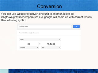 Conversion
You can use Google to convert one unit to another, it can be
length/weight/time/temperature etc, google will come up with correct results.
Use following syntax:




                                Google Search Secrets - http://saurabhsays.com
 