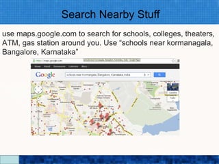 Search Nearby Stuff
use maps.google.com to search for schools, colleges, theaters,
ATM, gas station around you. Use “schools near kormanagala,
Bangalore, Karnataka”




                         Google Search Secrets - http://saurabhsays.com
 