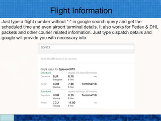 Flight Information
Just type a flight number without “-“ in google search query and get the
scheduled time and even airport terminal details. It also works for Fedex & DHL
packets and other courier related information. Just type dispatch details and
google will provide you with necessary info.




                                Google Search Secrets - http://saurabhsays.com
 