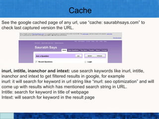 Cache
See the google cached page of any url, use “cache: saurabhsays.com” to
check last captured version the URL.




inurl, intitle, inanchor and intext: use search keywords like inurl, intitle,
inanchor and intext to get filtered results in google, for example
inurl: it will search for keyword in url string like “inurl: seo optimization” and will
come up with results which has mentioned search string in URL.
Intitle: search for keyword in title of webpage
Intext: will search for keyword in the result page

                                   Google Search Secrets - http://saurabhsays.com
 