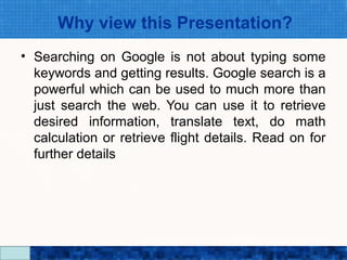 Why view this Presentation?
• Searching on Google is not about typing some
  keywords and getting results. Google search is a
  powerful which can be used to much more than
  just search the web. You can use it to retrieve
  desired information, translate text, do math
  calculation or retrieve flight details. Read on for
  further details




                    Google Search Secrets - http://saurabhsays.com
 