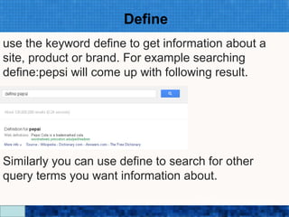 Define
use the keyword define to get information about a
site, product or brand. For example searching
define:pepsi will come up with following result.




Similarly you can use define to search for other
query terms you want information about.
                     Google Search Secrets - http://saurabhsays.com
 