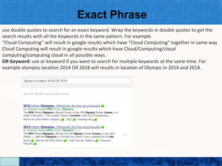 Exact Phrase
use double quotes to search for an exact keyword. Wrap the keywords in double quotes to get the
search results with all the keywords in the same pattern. For example
“Cloud Computing” will result in google results which have “Cloud Computing” together in same way
Cloud Computing will result in google results which have Cloud/Computing/cloud
computing/computing cloud in all possible ways.
OR Keyword: use or keyword if you want to search for multiple keywords at the same time. For
example olympics location 2014 OR 2018 will results in location of Olympic in 2014 and 2018.




                                       Google Search Secrets - http://saurabhsays.com
 
