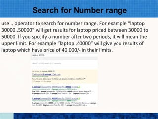 Search for Number range
use .. operator to search for number range. For example “laptop
30000..50000” will get results for laptop priced between 30000 to
50000. If you specify a number after two periods, it will mean the
upper limit. For example “laptop..40000” will give you results of
laptop which have price of 40,000/- in their limits.




                            Google Search Secrets - http://saurabhsays.com
 