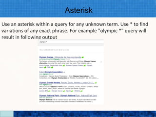 Asterisk
Use an asterisk within a query for any unknown term. Use * to find
variations of any exact phrase. For example "olympic *" query will
result in following output




                           Google Search Secrets - http://saurabhsays.com
 