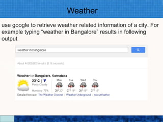 Weather
use google to retrieve weather related information of a city. For
example typing “weather in Bangalore” results in following
output




                          Google Search Secrets - http://saurabhsays.com
 