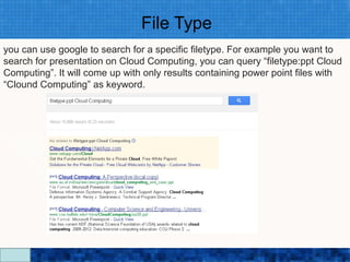 File Type
you can use google to search for a specific filetype. For example you want to
search for presentation on Cloud Computing, you can query “filetype:ppt Cloud
Computing”. It will come up with only results containing power point files with
“Clound Computing” as keyword.




                                Google Search Secrets - http://saurabhsays.com
 