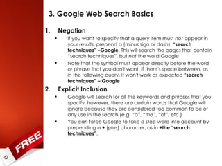 3. Google Web Search Basics Negation If you want to specify that a query item must  not  appear in your results, prepend a (minus sign or dash):  “search techniques” –Google . This will search the pages that contain “search techniques”, but  not  the word Google Note that the symbol must appear directly before the word or phrase that you don't want. If there's space between, as in the following query, it won't work as expected  “search techniques” – Google Explicit Inclusion Google will search for all the keywords and phrases that you specify, however, there are certain words that Google will ignore because they are considered too common to be of any use in the search (e.g. “a”, “the”, “of”, etc.) You can force Google to take a stop word into account by prepending a  +  (plus) character, as in  +the “search techniques” .  