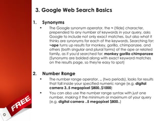 3. Google Web Search Basics Synonyms The Google synonym operator, the  ~  (tilde) character, prepended to any number of keywords in your query, asks Google to include not only exact matches, but also what it thinks are synonyms for each of the keywords. Searching for:  ~ape  turns up results for monkey, gorilla, chimpanzee, and others (both singular and plural forms) of the ape or related family, as if you'd searched for:  monkey gorilla chimpanzee  (Synonyms are bolded along with exact keyword matches on the results page, so they're easy to spot) Number Range The number range operator,  ..  (two periods), looks for results that fall inside your specified numeric range (e.g.  digital   camera 3..5 megapixel $800..$1000 ) You can also use the number range syntax with just one number, making it the minimum or maximum of your query (e.g.  digital   camera ..5 megapixel $800.. ) 