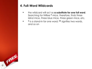 4. Full-Word Wildcards the wildcard will act as  a substitute for one full word . Searching for tHRee  *  mice, therefore, finds three blind mice, three blue mice, three green mice, etc. *  is a stand-in for one word;  **  signifies two words, and so on 