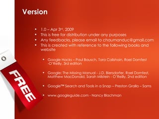 Version 1.0 – Apr 3 rd , 2009 This is free for distribution under any purposes Any feedbacks, please email to chaumanduc@gmail.com  This is created with reference to the following books and website Google Hacks – Paul Bausch, Tara Calishain, Rael Dornfest -O’Reilly, 3rd edition Google: The Missing Manual - J.D. Biersdorfer, Rael Dornfest, Matthew MacDonald, Sarah Milstein - O’Reilly, 2nd edition Google™ Search and Tools in a Snap – Preston Gralla – Sams www.googleguide.com - Nancy Blachman 