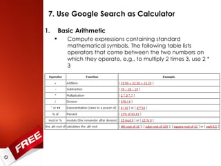 7. Use Google Search as Calculator Basic Arithmetic Compute expressions containing standard mathematical symbols. The following table lists operators that come between the two numbers on which they operate, e.g., to multiply 2 times 3, use 2 * 3 