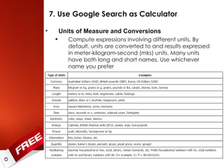 7. Use Google Search as Calculator Units of Measure and Conversions Compute expressions involving different units. By default, units are converted to and results expressed in meter-kilogram-second (mks) units. Many units have both long and short names. Use whichever name you prefer 