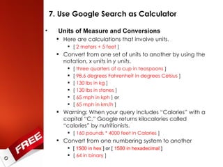 7. Use Google Search as Calculator Units of Measure and Conversions Here are calculations that involve units. [  2 meters + 5 feet  ] Convert from one set of units to another by using the notation,  x units  in  y units . [  three quarters of a cup in teaspoons  ] [  98.6 degrees Fahrenheit in degrees Celsius  ] [  130 lbs in kg  ] [  130 lbs in stones  ] [  65 mph in kph  ] or [  65 mph in km/h  ] Warning: When your query includes “Calories” with a capital “C,” Google returns kilocalories called “calories” by nutritionists. [  160 pounds * 4000 feet in Calories  ] Convert from one numbering system to another [  1500 in hex  ] or [  1500 in hexadecimal  ] [  64 in binary  ] 