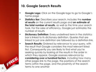 10. Google Search Results Google Logo:  Click on the Google logo to go to Google’s home page Statistics Bar:  Describes your search, includes the  number of results  on the current results page and  an estimate of the total number of results , as well as the time your search took. For the sake of efficiency, Google just estimates the number of results Dictionary Definition : Every underlined term in the statistics bar is linked to its dictionary definition. Queries that are linked to just one definition are followed by a definition link. Search Results:  Ordered by relevance to your query, with the result that Google considers the most relevant listed first. Consequently you are likely to find what you’re seeking quickly by looking at the results in the order in which they appear. Google assesses relevance by  considering over a hundred factors , including how many other pages link to the page, the positions of the search terms within the page, and the proximity of the search terms to one another 