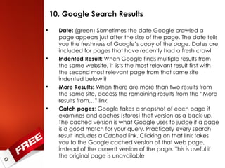 10. Google Search Results Date:  (green) Sometimes the date Google crawled a page appears just after the size of the page. The date tells you the freshness of Google’s copy of the page. Dates are included for pages that have recently had a fresh crawl Indented Result:  When Google finds multiple results from the same website, it lists the most relevant result first with the second most relevant page from that same site indented below it More Results:  When there are more than two results from the same site, access the remaining results from the “More results from…” link Catch pages : Google takes a snapshot of each page it examines and caches (stores) that version as a back-up. The cached version is what Google uses to judge if a page is a good match for your query. Practically every search result includes a  Cached  link. Clicking on that link takes you to the Google cached version of that web page, instead of the current version of the page. This is useful if the original page is unavailable 