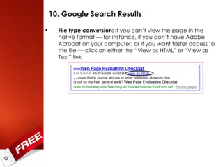 10. Google Search Results File type conversion:  If you can’t view the page in the native format — for instance, if you don’t have Adobe Acrobat on your computer, or if you want faster access to the file — click on either the “View as HTML” or “View as Text” link 