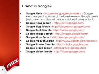 1. What is Google? Google Alerts  -  http://www.google.com/alerts  - Google Alerts are email updates of the latest relevant Google results (web, news, etc.) based on your choice of query or topic Google News Search  –  http://news.google.com/   Google Blog Search  -  http://blogsearch.google.com/   Google Book Search  -  http://books.google.com/ Google Image Search  -  http://images.google.com/ Google Maps Search  -  http://maps.google.com/   Google Product Search  -  http://www.google.com/products   Google Scholar Search  -  http://scholar.google.com   Google Group Search  -  http://groups.google.com   Google Video Search  -  http://video.google.com/   
