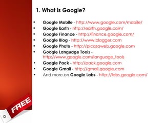 1. What is Google? Google Mobile  -  http://www.google.com/mobile/   Google Earth  -  http://earth.google.com/ Google Finance  -  http://finance.google.com/ Google Blog  -  http://www.blogger.com Google Photo  -  http://picasaweb.google.com   Google Language Tools  -  http://www.google.com/language_tools   Google Pack  -  http://pack.google.com   Google Gmail  -  http://gmail.google.com   And more on  Google Labs  -  http://labs.google.com/   