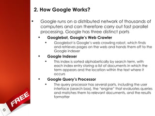 2. How Google Works? Google runs on a distributed network of thousands of computers and can therefore carry out fast parallel processing. Google has three distinct parts Googlebot, Google’s Web Crawler Googlebot is Google’s web crawling robot, which finds and retrieves pages on the web and hands them off to the Google indexer Google Indexer This index is sorted alphabetically by search term, with each index entry storing a list of documents in which the term appears and the location within the text where it occurs Google Query’s Processor The query processor has several parts, including the user interface (search box), the “engine” that evaluates queries and matches them to relevant documents, and the results formatter 