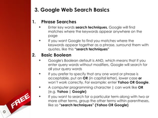 3. Google Web Search Basics Phrase Searches Enter key words  search techniques.  Google will find matches where the keywords appear anywhere on the page If you want Google to find you matches where the keywords appear together as a phrase, surround them with quotes, like this  “search techniques” Basic Boolean Google's Boolean default is AND, which means that if you enter query words without modifiers, Google will search for all your query words If you prefer to specify that any one word or phrase is acceptable, put an  OR  (in capital letter), lower case  or  won’t work correctly. For example: enter  Yahoo OR Google .  A computer programming character  |  can work like  OR  (e.g.  Yahoo | Google) If you want to search for a particular term along with two or more other terms, group the other terms within parentheses, like so  “search techniques” (Yahoo OR Google) 