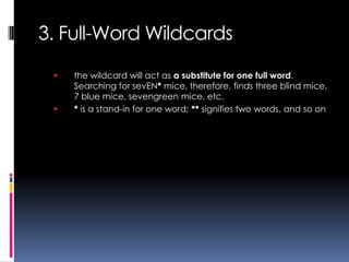 3. Full-Word Wildcards
    the wildcard will act as a substitute for one full word.
     Searching for sevEN* mice, therefore, finds three blind mice,
     7 blue mice, sevengreen mice, etc.
    * is a stand-in for one word; ** signifies two words, and so on
 