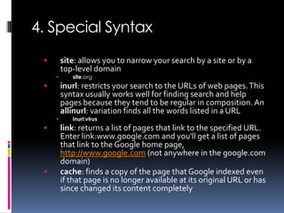 4. Special Syntax
        site: allows you to narrow your search by a site or by a
         top-level domain
           site:org
        inurl: restricts your search to the URLs of web pages. This
         syntax usually works well for finding search and help
         pages because they tend to be regular in composition. An
         allinurl: variation finds all the words listed in a URL
           inurl:virus
        link: returns a list of pages that link to the specified URL.
         Enter link:www.google.com and you'll get a list of pages
         that link to the Google home page,
         http://www.google.com (not anywhere in the google.com
         domain)
        cache: finds a copy of the page that Google indexed even
         if that page is no longer available at its original URL or has
         since changed its content completely
 