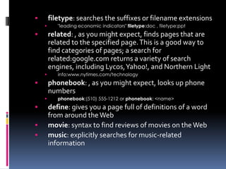        filetype: searches the suffixes or filename extensions
          "leading economic indicators" filetype:doc , filetype:ppt
       related: , as you might expect, finds pages that are
        related to the specified page. This is a good way to
        find categories of pages; a search for
        related:google.com returns a variety of search
        engines, including Lycos, Yahoo!, and Northern Light
          info:www.nytimes.com/technology
       phonebook: , as you might expect, looks up phone
        numbers
          phonebook:(510) 555-1212 or phonebook: <name>
       define: gives you a page full of definitions of a word
        from around the Web
       movie: syntax to find reviews of movies on the Web
       music: explicitly searches for music-related
        information
 