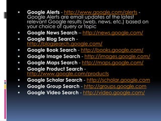    Google Alerts - http://www.google.com/alerts -
    Google Alerts are email updates of the latest
    relevant Google results (web, news, etc.) based on
    your choice of query or topic
   Google News Search – http://news.google.com/
   Google Blog Search -
    http://blogsearch.google.com/
   Google Book Search - http://books.google.com/
   Google Image Search - http://images.google.com/
   Google Maps Search - http://maps.google.com/
   Google Product Search -
    http://www.google.com/products
   Google Scholar Search - http://scholar.google.com
   Google Group Search - http://groups.google.com
   Google Video Search - http://video.google.com/
 